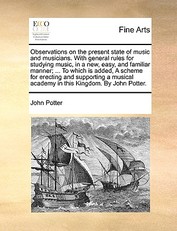 Observations on the Present State of Music and Musicians. with General Rules for Studying Music, in a New, Easy, and Familiar Manner; ... to Which Is Added, a Scheme for Erecting and Supporting a Musical Academy in This Kingdom. by John Potter.