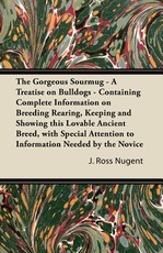 The Gorgeous Sourmug - A Treatise on Bulldogs - Containing Complete Information on Breeding Rearing, Keeping and Showing This Lovable Ancient Breed, with Special Attention to Information Needed by the Novice