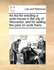 An ACT for Erecting a Work-House in the City of Worcester, and for Setting the Poor on Work There.