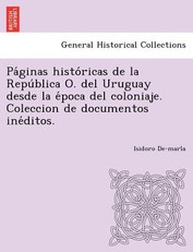 Pa Ginas Histo Ricas de La Repu Blica O. del Uruguay Desde La E Poca del Coloniaje. Coleccion de Documentos Ine Ditos.