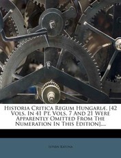Historia Critica Regum HungariÃ¦. [42 Vols. In 41 Pt. Vols. 7 And 21 Were Apparently Omitted From The Numeration In This Edition]....