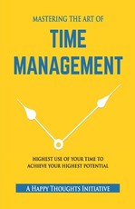 MASTERING THE ART OF TIME MANAGEMENT - Highest Use of Your Time To Achieve Your Highest Potential
