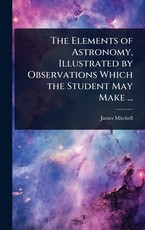 The Elements of Astronomy, Illustrated by Observations Which the Student May Make ...