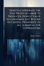 How to CoÃÂ¶perate. The Full Fruits of Labor to Producer, Honest Value to Consumer, Just Return to Capital, Prosperity to all. A Manual for CoÃÂ¶perators