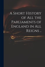 A Short History of All the Parliaments of England in All Reigns ..