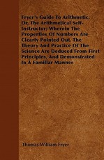 Fryer's Guide to Arithmetic, Or, the Arithmetical Self-Instructor; Wherein the Properties of Numbers Are Clearly Pointed Out. the Theory and Practice of the Science Are Deduced from First Principles, and Demonstrated in a Familiar Manner