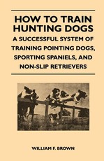 How to Train Hunting Dogs - A Successful System of Training Pointing Dogs, Sporting Spaniels, And Non-Slip Retrievers