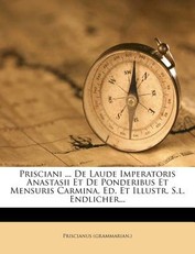 Prisciani ... de Laude Imperatoris Anastasii Et de Ponderibus Et Mensuris Carmina, Ed. Et Illustr. S.L. Endlicher...