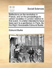 Reflections on the Revolution in France, and on the Proceedings in Certain Societies in London Relative to That Event. in a Letter Intended to Have Been Sent to a Gentleman in Paris. by the Right Honourable Edmund Burke.