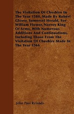 The Visitation of Cheshire in the Year 1580, Made by Robert Glover, Somerset Herald, for William Flower, Norroy King of Arms, with Numerous Additions and Continuations, Including Those from the Visitation of Cheshire Made in the Year 1566