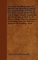 A Manual of Lithography; Or, Memoir on the Lithographical Experiments Made in Paris, at the Royal School of the Roads and Bridges; Clearly Explaining the Whole Art