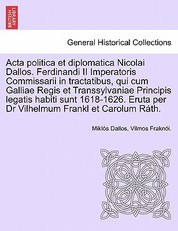 ACTA Politica Et Diplomatica Nicolai Dallos. Ferdinandi II Imperatoris Commissarii in Tractatibus, Qui Cum Galliae Regis Et Transsylvaniae Principis Legatis Habiti Sunt 1618-1626. Eruta Per Dr Vilhelmum Frankl Et Carolum Rath.
