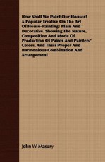 How Shall We Paint Our Houses? a Popular Treatise on the Art of House-Painting; Plain and Decorative. Showing the Nature, Composition and Mode of Production of Paints and Painters' Colors, and Their Proper and Harmonious Combination and Arrangement