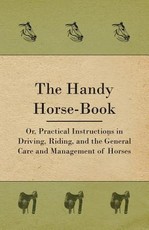 The Handy Horse-Book; Or, Practical Instructions in Driving, Riding, and the General Care and Management of Horses