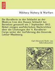 Die Kavallerie in Der Schlacht an Der Moskwa (Von Den Russen Schlacht Bei Borodino Genannt) Am 7 September 1812. Nebst Einigen Ausfu Hrlichen Nachrichten U Ber Die Leistungen Der 4. Kavallerie-Corps Unter Der Anfu Hrung Des Generals LaTour-Maubourg.