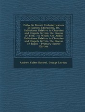 Collectio Rerum Ecclesiasticarum De Dioecesi Eboracensi, Or, Collections Relative to Churches and Chapels Within the Diocese of York; to Which Are Added Collections Relative to Churches and Chapels Within the Diocese of Ripon - Primary Source Edition