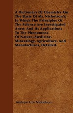 A Dictionary Of Chemistry On The Basis Of Mr. Nicholson's; In Which The Principles Of The Science Are Investigated Anew, And Its Applications To The Phenomena Of Nature, Medicine, Mineralogy, Agriculture, And Manufactures, Detailed.