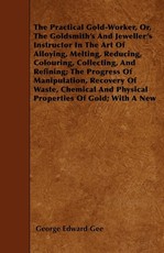 The Practical Gold-Worker, or, The Goldsmith's and Jeweller's Instructor in the Art of Alloying, Melting, Reducing, Colouring, Collecting, and Refining