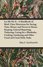 Let Me Fix It - A Handbook of Brief, Clear Directions for Saving, Time, Money and Nerves in House-Keeping, General Repairing, Tinkering, Caring for a Wardrobe, Cooking, Gardening and Other Usual and Usual Daily Tasks