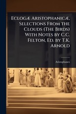 EclogÃÂ] AristophanicÃÂ], Selections From the Clouds (The Birds) With Notes by C.C. Felton, Ed. by T.K. Arnold