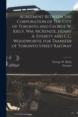 Agreement Between the Corporation of the City of Toronto and George W. Kiely, Wm. McKenzie, Henry A. Everett and C.C. Woodworth, for Transfer of Toronto Street Railway [microform]