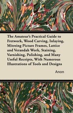 The Amateur's Practical Guide to Fretwork, Wood Carving, Inlaying, Mitreing Picture Frames, Lattice and Verandah Work, Staining, Varnishing, Polishing, and Many Useful Receipts, with Numerous Illustrations of Tools and Designs