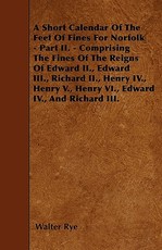 A Short Calendar Of The Feet Of Fines For Norfolk - Part II. - Comprising The Fines Of The Reigns Of Edward II., Edward III., Richard II., Henry IV., Henry V., Henry VI., Edward IV., And Richard III.