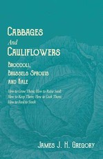 Cabbages and Cauliflowers - Broccoli, Brussels Sprouts and Kale - How to Grow Them; How to Raise Seed; How to Keep Them; How to Cook Them; How to Feed to Stock -;A Practical Treatise, Giving Full Details on Every Point, Including Keeping and Marketing the