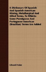 A Dictionary of Spanish and Spanish-American Mining, Metallurgical and Allied Terms, to Whichs Some Porutguese and Portuguese-American (Brazilian) Terms Are Added