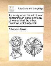 An Essay Upon the Art of Love, Containing an Exact Anatomy of Love and All the Other Passions Which Attend It.