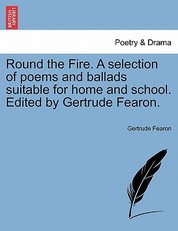 Round the Fire. a Selection of Poems and Ballads Suitable for Home and School. Edited by Gertrude Fearon.