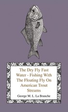 The Dry Fly Fast Water - Fishing with the Floating Fly on American Trout Streams, Together with Some Observations on Fly Fishing in General