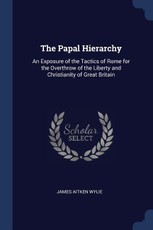 The Papal Hierarchy: An Exposure of the Tactics of Rome for the Overthrow of the Liberty and Christianity of Great Britain