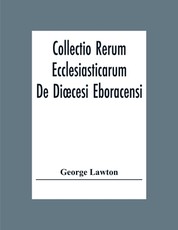 Collectio Rerum Ecclesiasticarum De Dioecesi Eboracensi Or Collections Relative To Churches And Chapels Within The Diocese Of York. To Which Are Added Collections Relative To Churches And Chapels Within The Diocese Of Ripon