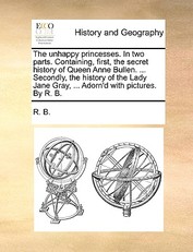 The Unhappy Princesses. in Two Parts. Containing, First, the Secret History of Queen Anne Bullen. ... Secondly, the History of the Lady Jane Gray, ... Adorn'd with Pictures. by R. B.