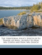 The Territorial Policy. Speech of Eli Thayer, of Mass., in Reply to Hon. Mr. Curtis and Hon. Mr. Gooch