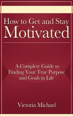 How to Get and Stay Motivated: A Complete Guide to Finding Your True Purpose and Goals in Life