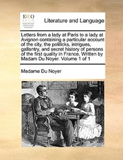 Letters from a Lady at Paris to a Lady at Avignon Containing a Particular Account of the City, the Politicks, Intrigues, Gallantry, and Secret History of Persons of the First Quality in France. Written by Madam Du Noyer. Volume 1 of 1
