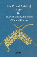 The Floral Knitting Book - Or, The Art of Knitting Imitations of Natural Flowers