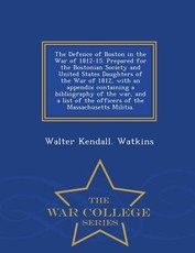The Defence of Boston in the War of 1812-15. Prepared for the Bostonian Society and United States Daughters of the War of 1812, with an Appendix Containing a Bibliography of the War, and a List of the Officers of the Massachusetts Militia. - War College S