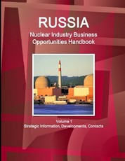 Russia Nuclear Industry Business Opportunities Handbook Volume 1 Strategic Information, Developments, Contacts