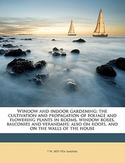 Window and Indoor Gardening; The Cultivation and Propagation of Foliage and Flowering Plants in Rooms, Window Boxes, Balconies and Verandahs; Also on Roofs, and on the Walls of the House