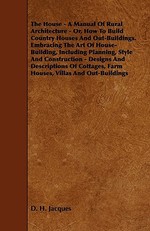 The House - A Manual of Rural Architecture - Or, How to Build Country Houses and Out-Buildings. Embracing the Art of House-Building, Including Plannin