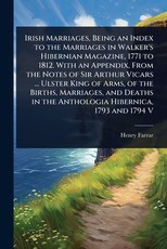Irish Marriages, Being an Index to the Marriages in Walker's Hibernian Magazine, 1771 to 1812. With an Appendix, From the Notes of Sir Arthur Vicars ... Ulster King of Arms, of the Births, Marriages, and Deaths in the Anthologia Hibernica, 1793 and 1794 V