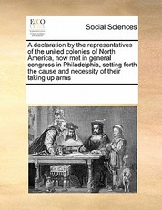 A Declaration by the Representatives of the United Colonies of North America, Now Met in General Congress in Philadelphia, Setting Forth the Cause and Necessity of Their Taking Up Arms