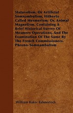 Statuvolism, or Artificial Somnambulism, Hitherto Called Mesmerism; Or, Animal Magnetism. Containing a Brief Historical Survey of Mesmers Operations, and the Examination of the Same by the French Commissioners. Phreno-Somnambulism