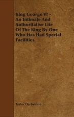 King George VI - An Intimate and Authoritative Life of the King by One Who Has Had Special Facilities