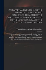 An Impartial Enquiry Into the Properties of Places and Pensions as They Affect the Constitution, Humbly Inscribed to the Serious Perusal of the Electors of Great Britain An Impartial Enquiry Into the Properties of Places and Pensions as They Affect the Constitution, Humbly Inscribed to the Serious Perusal of the Electors of Great Britain
