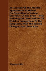 An Account of the Morbid Appearances Exhibited on Dissection in Various Disorders of the Brain - With Pathological Observations, to Which a Comparison of the Symptoms, with the Morbid Changes, Has Given Rise.
