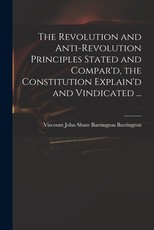 The Revolution and Anti-revolution Principles Stated and Compar'd, the Constitution Explain'd and Vindicated ... The Revolution and Anti-revolution Principles Stated and Compar'd, the Constitution Explain'd and Vindicated ...